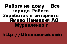 Работа не дому. - Все города Работа » Заработок в интернете   . Ямало-Ненецкий АО,Муравленко г.